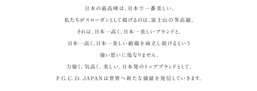 日本の最高峰は、日本で一番美しい。私たちがスローガンとして掲げるのは、富士山の等高線。それは、日本一高く、日本一美しいブランドと、日本一高く、日本一美しい組織を両立し続けるという強い思いに他なりません。力強く、気高く、美しい、日本発のトップブランドとして、P.G.C.D.JAPANは世界へ新たな価値を発信していきます。