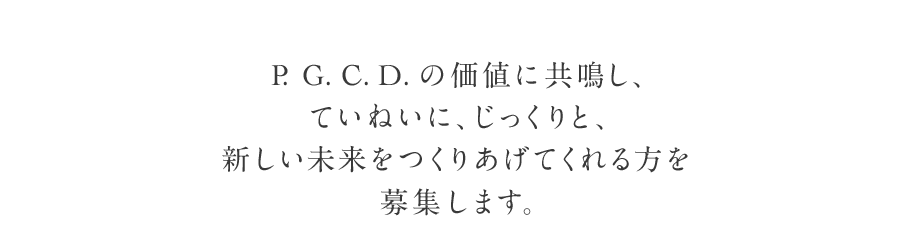 P. G. C. D. の価値に共鳴し、ていねいに、じっくりと、新しい未来をつくりあげてくれる方を募集します。